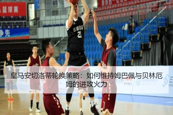 皇马安切洛蒂轮换策略:如何维持姆巴佩与贝林厄姆的进攻火力