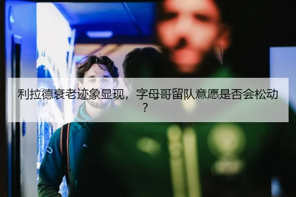 利拉德衰老迹象显现，字母哥留队意愿是否会松动？
