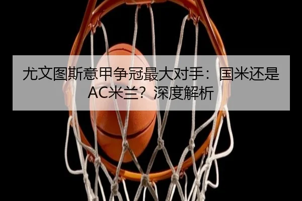 尤文图斯意甲争冠最大对手：国米还是AC米兰？深度解析