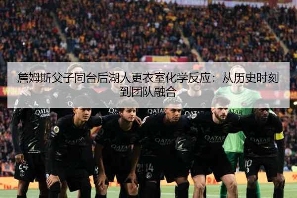 詹姆斯父子同台后湖人更衣室化学反应：从历史时刻到团队融合